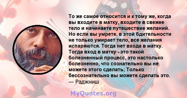 То же самое относится и к тому же, когда вы входите в матку, входите в свежее тело и начинаете путешествие желаний. Но если вы умрете, в этой бдительности не только умирает тело, все желания испаряются. Тогда нет входа