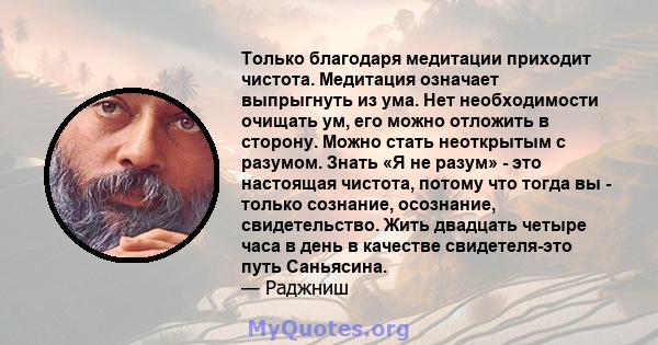 Только благодаря медитации приходит чистота. Медитация означает выпрыгнуть из ума. Нет необходимости очищать ум, его можно отложить в сторону. Можно стать неоткрытым с разумом. Знать «Я не разум» - это настоящая