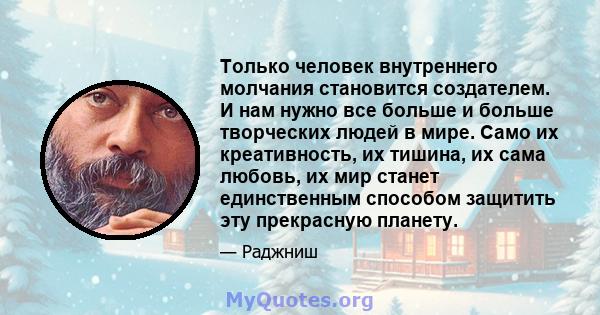 Только человек внутреннего молчания становится создателем. И нам нужно все больше и больше творческих людей в мире. Само их креативность, их тишина, их сама любовь, их мир станет единственным способом защитить эту