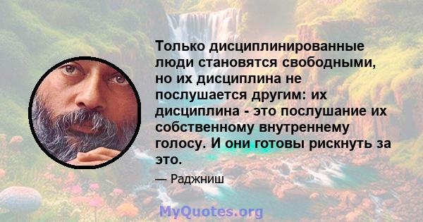 Только дисциплинированные люди становятся свободными, но их дисциплина не послушается другим: их дисциплина - это послушание их собственному внутреннему голосу. И они готовы рискнуть за это.