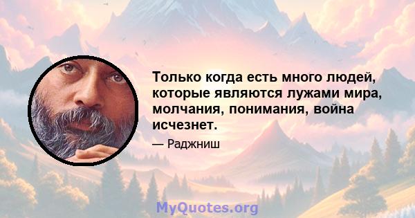 Только когда есть много людей, которые являются лужами мира, молчания, понимания, война исчезнет.