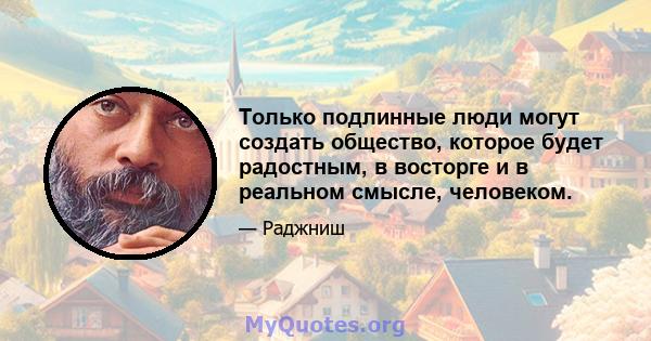 Только подлинные люди могут создать общество, которое будет радостным, в восторге и в реальном смысле, человеком.