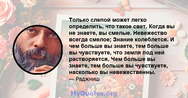 Только слепой может легко определить, что такое свет. Когда вы не знаете, вы смелые. Невежество всегда смелое; Знание колеблется. И чем больше вы знаете, тем больше вы чувствуете, что земля под ней растворяется. Чем