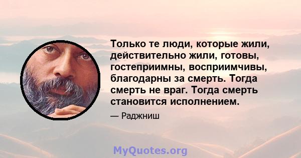 Только те люди, которые жили, действительно жили, готовы, гостеприимны, восприимчивы, благодарны за смерть. Тогда смерть не враг. Тогда смерть становится исполнением.