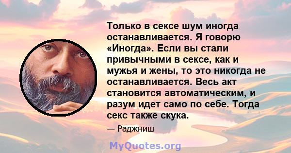 Только в сексе шум иногда останавливается. Я говорю «Иногда». Если вы стали привычными в сексе, как и мужья и жены, то это никогда не останавливается. Весь акт становится автоматическим, и разум идет само по себе. Тогда 