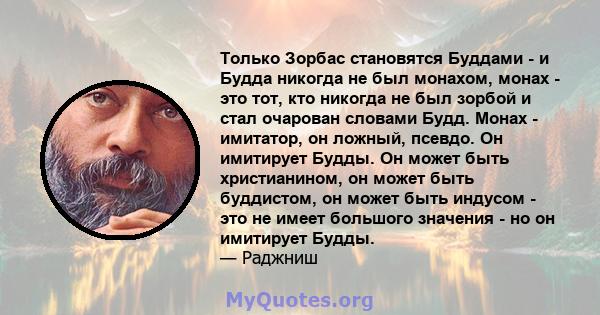 Только Зорбас становятся Буддами - и Будда никогда не был монахом, монах - это тот, кто никогда не был зорбой и стал очарован словами Будд. Монах - имитатор, он ложный, псевдо. Он имитирует Будды. Он может быть