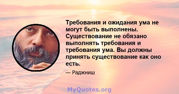 Требования и ожидания ума не могут быть выполнены. Существование не обязано выполнять требования и требования ума. Вы должны принять существование как оно есть.