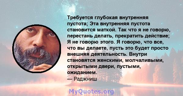 Требуется глубокая внутренняя пустота; Эта внутренняя пустота становится маткой. Так что я не говорю, перестань делать, прекратить действие; Я не говорю этого. Я говорю, что все, что вы делаете, пусть это будет просто