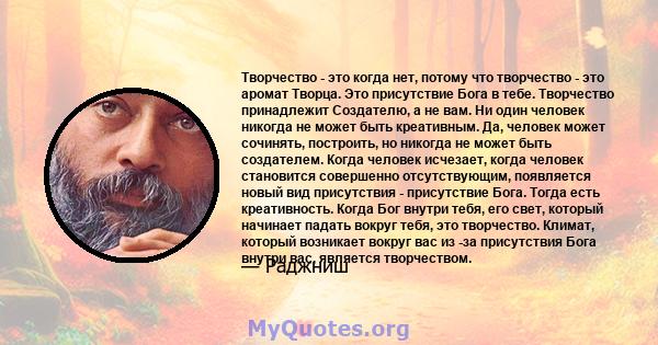 Творчество - это когда нет, потому что творчество - это аромат Творца. Это присутствие Бога в тебе. Творчество принадлежит Создателю, а не вам. Ни один человек никогда не может быть креативным. Да, человек может