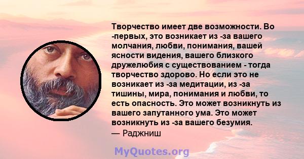 Творчество имеет две возможности. Во -первых, это возникает из -за вашего молчания, любви, понимания, вашей ясности видения, вашего близкого дружелюбия с существованием - тогда творчество здорово. Но если это не