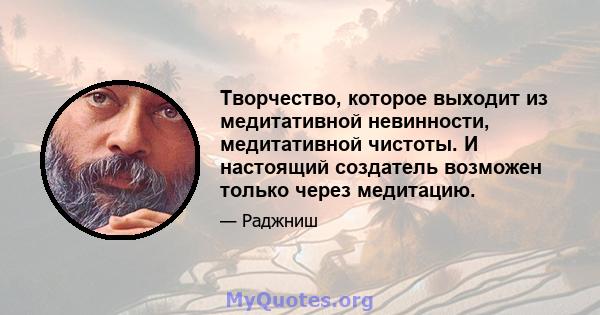 Творчество, которое выходит из медитативной невинности, медитативной чистоты. И настоящий создатель возможен только через медитацию.