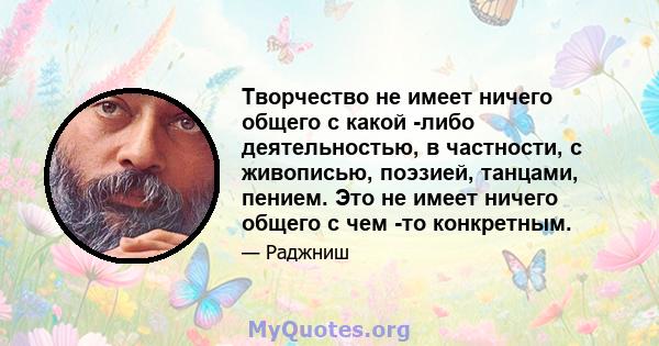 Творчество не имеет ничего общего с какой -либо деятельностью, в частности, с живописью, поэзией, танцами, пением. Это не имеет ничего общего с чем -то конкретным.