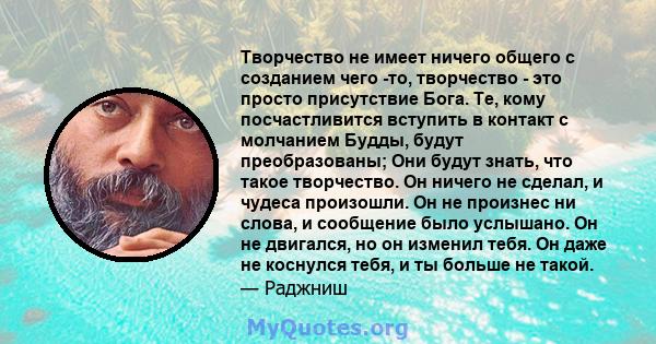 Творчество не имеет ничего общего с созданием чего -то, творчество - это просто присутствие Бога. Те, кому посчастливится вступить в контакт с молчанием Будды, будут преобразованы; Они будут знать, что такое творчество. 