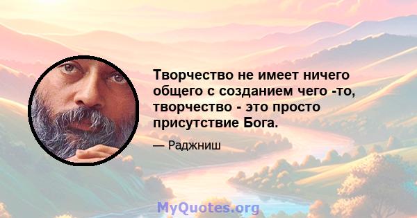 Творчество не имеет ничего общего с созданием чего -то, творчество - это просто присутствие Бога.