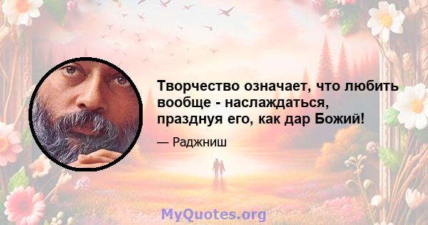 Творчество означает, что любить вообще - наслаждаться, празднуя его, как дар Божий!