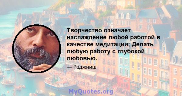 Творчество означает наслаждение любой работой в качестве медитации; Делать любую работу с глубокой любовью.