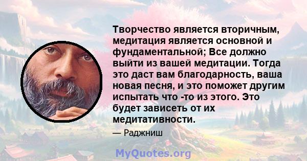 Творчество является вторичным, медитация является основной и фундаментальной; Все должно выйти из вашей медитации. Тогда это даст вам благодарность, ваша новая песня, и это поможет другим испытать что -то из этого. Это