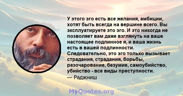 У этого эго есть все желания, амбиции, хотят быть всегда на вершине всего. Вы эксплуатируете это эго. И это никогда не позволяет вам даже взглянуть на ваше настоящее подлинное я, и ваша жизнь есть в вашей подлинности.