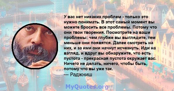 У вас нет никаких проблем - только это нужно понимать. В этот самый момент вы можете бросить все проблемы. Потому что они твои творения. Посмотрите на ваши проблемы: чем глубже вы выглядите, тем меньше они появятся.