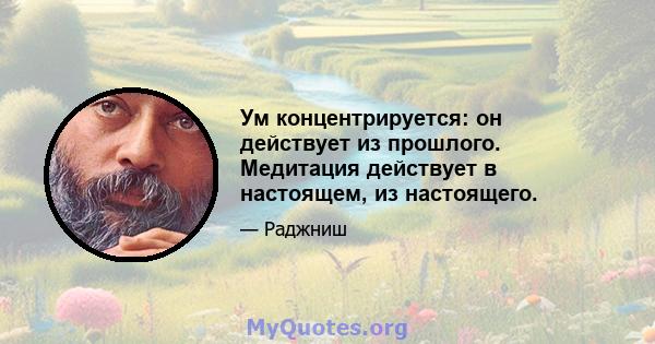 Ум концентрируется: он действует из прошлого. Медитация действует в настоящем, из настоящего.