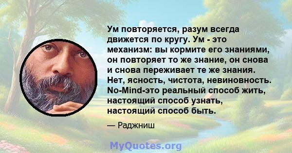 Ум повторяется, разум всегда движется по кругу. Ум - это механизм: вы кормите его знаниями, он повторяет то же знание, он снова и снова переживает те же знания. Нет, ясность, чистота, невиновность. No-Mind-это реальный