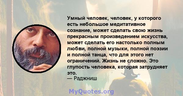 Умный человек, человек, у которого есть небольшое медитативное сознание, может сделать свою жизнь прекрасным произведением искусства, может сделать его настолько полным любви, полной музыки, полной поэзии и полной