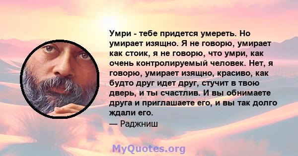 Умри - тебе придется умереть. Но умирает изящно. Я не говорю, умирает как стоик, я не говорю, что умри, как очень контролируемый человек. Нет, я говорю, умирает изящно, красиво, как будто друг идет друг, стучит в твою