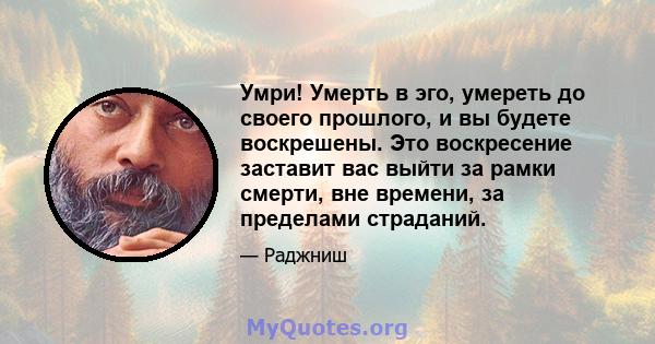 Умри! Умерть в эго, умереть до своего прошлого, и вы будете воскрешены. Это воскресение заставит вас выйти за рамки смерти, вне времени, за пределами страданий.