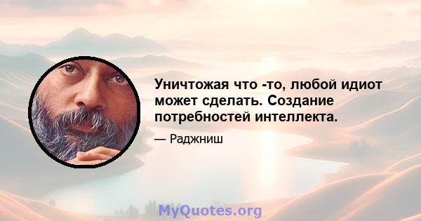 Уничтожая что -то, любой идиот может сделать. Создание потребностей интеллекта.