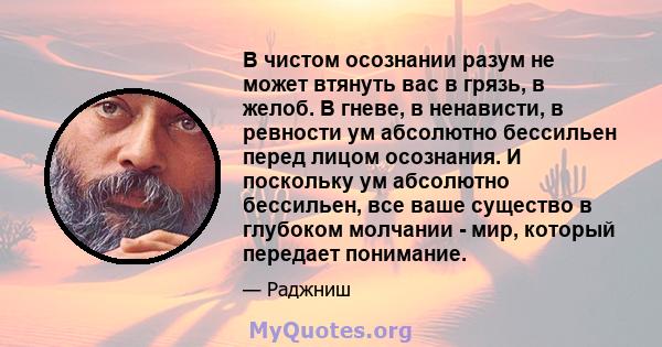 В чистом осознании разум не может втянуть вас в грязь, в желоб. В гневе, в ненависти, в ревности ум абсолютно бессильен перед лицом осознания. И поскольку ум абсолютно бессильен, все ваше существо в глубоком молчании -