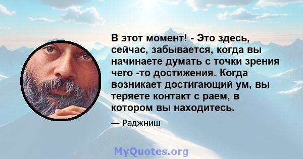 В этот момент! - Это здесь, сейчас, забывается, когда вы начинаете думать с точки зрения чего -то достижения. Когда возникает достигающий ум, вы теряете контакт с раем, в котором вы находитесь.