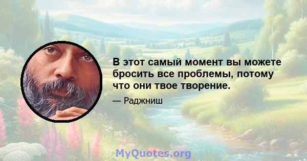 В этот самый момент вы можете бросить все проблемы, потому что они твое творение.