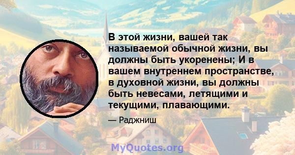 В этой жизни, вашей так называемой обычной жизни, вы должны быть укоренены; И в вашем внутреннем пространстве, в духовной жизни, вы должны быть невесами, летящими и текущими, плавающими.