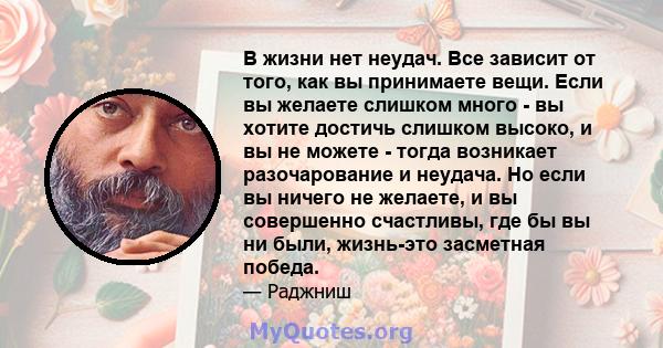 В жизни нет неудач. Все зависит от того, как вы принимаете вещи. Если вы желаете слишком много - вы хотите достичь слишком высоко, и вы не можете - тогда возникает разочарование и неудача. Но если вы ничего не желаете,