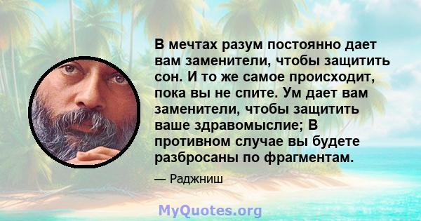 В мечтах разум постоянно дает вам заменители, чтобы защитить сон. И то же самое происходит, пока вы не спите. Ум дает вам заменители, чтобы защитить ваше здравомыслие; В противном случае вы будете разбросаны по