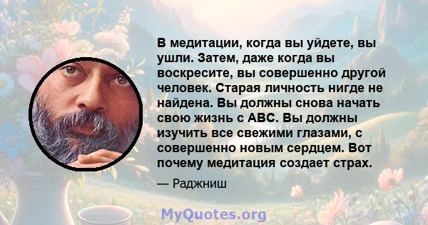 В медитации, когда вы уйдете, вы ушли. Затем, даже когда вы воскресите, вы совершенно другой человек. Старая личность нигде не найдена. Вы должны снова начать свою жизнь с ABC. Вы должны изучить все свежими глазами, с