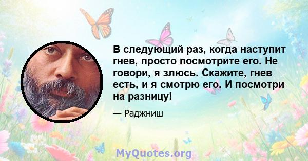 В следующий раз, когда наступит гнев, просто посмотрите его. Не говори, я злюсь. Скажите, гнев есть, и я смотрю его. И посмотри на разницу!