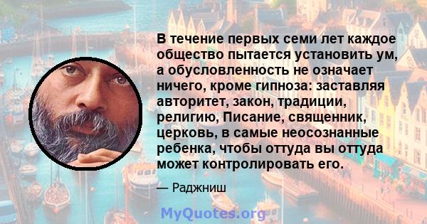 В течение первых семи лет каждое общество пытается установить ум, а обусловленность не означает ничего, кроме гипноза: заставляя авторитет, закон, традиции, религию, Писание, священник, церковь, в самые неосознанные