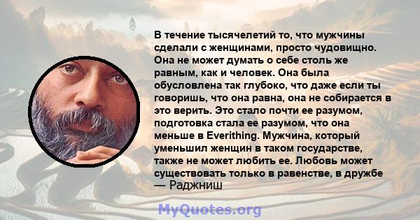 В течение тысячелетий то, что мужчины сделали с женщинами, просто чудовищно. Она не может думать о себе столь же равным, как и человек. Она была обусловлена ​​так глубоко, что даже если ты говоришь, что она равна, она