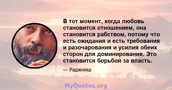 В тот момент, когда любовь становится отношением, она становится рабством, потому что есть ожидания и есть требования и разочарования и усилия обеих сторон для доминирования. Это становится борьбой за власть.