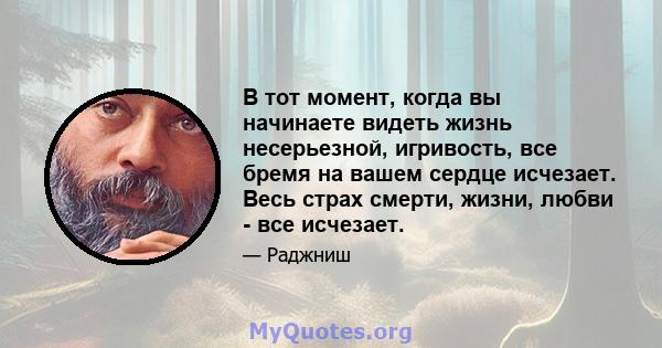 В тот момент, когда вы начинаете видеть жизнь несерьезной, игривость, все бремя на вашем сердце исчезает. Весь страх смерти, жизни, любви - все исчезает.