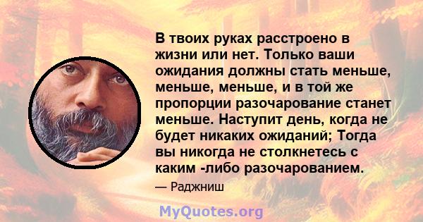 В твоих руках расстроено в жизни или нет. Только ваши ожидания должны стать меньше, меньше, меньше, и в той же пропорции разочарование станет меньше. Наступит день, когда не будет никаких ожиданий; Тогда вы никогда не