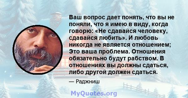 Ваш вопрос дает понять, что вы не поняли, что я имею в виду, когда говорю: «Не сдавайся человеку, сдавайся любить». И любовь никогда не является отношением; Это ваша проблема. Отношения обязательно будут рабством. В