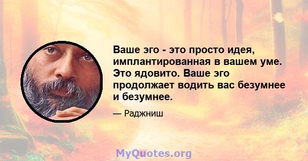 Ваше эго - это просто идея, имплантированная в вашем уме. Это ядовито. Ваше эго продолжает водить вас безумнее и безумнее.