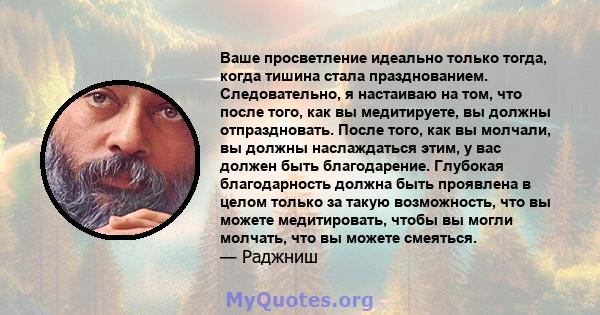 Ваше просветление идеально только тогда, когда тишина стала празднованием. Следовательно, я настаиваю на том, что после того, как вы медитируете, вы должны отпраздновать. После того, как вы молчали, вы должны