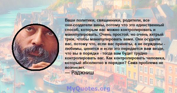 Ваши политики, священники, родители, все они-создатели вины, потому что это единственный способ, которым вас можно контролировать и манипулировать. Очень простой, но очень хитрый трюк, чтобы манипулировать вами. Они