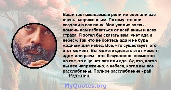 Ваши так называемые религии сделали вас очень напряженным. Потому что они создали в вас вину. Мои усилия здесь - помочь вам избавиться от всей вины и всех страха. Я хотел бы сказать вам: «нет ада и небес». Так что не