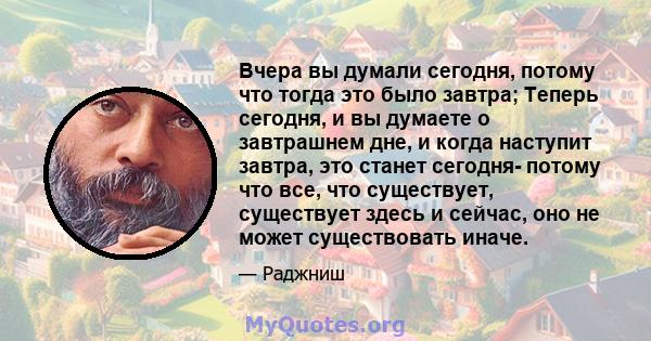 Вчера вы думали сегодня, потому что тогда это было завтра; Теперь сегодня, и вы думаете о завтрашнем дне, и когда наступит завтра, это станет сегодня- потому что все, что существует, существует здесь и сейчас, оно не