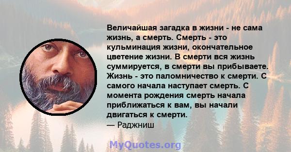 Величайшая загадка в жизни - не сама жизнь, а смерть. Смерть - это кульминация жизни, окончательное цветение жизни. В смерти вся жизнь суммируется, в смерти вы прибываете. Жизнь - это паломничество к смерти. С самого