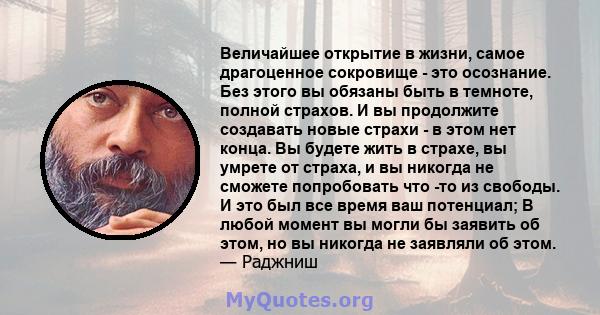 Величайшее открытие в жизни, самое драгоценное сокровище - это осознание. Без этого вы обязаны быть в темноте, полной страхов. И вы продолжите создавать новые страхи - в этом нет конца. Вы будете жить в страхе, вы